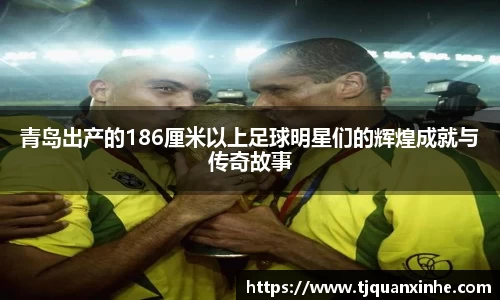 青岛出产的186厘米以上足球明星们的辉煌成就与传奇故事
